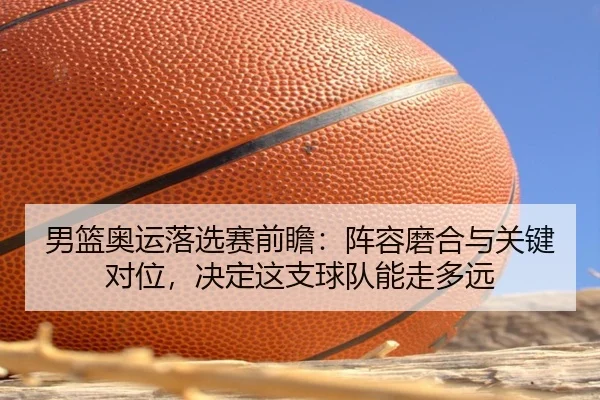 男篮奥运落选赛前瞻：阵容磨合与关键对位，决定这支球队能走多远